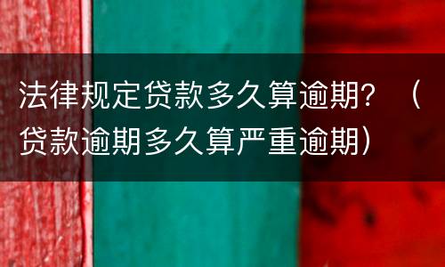 法律规定贷款多久算逾期？（贷款逾期多久算严重逾期）