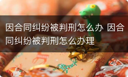 因合同纠纷被判刑怎么办 因合同纠纷被判刑怎么办理