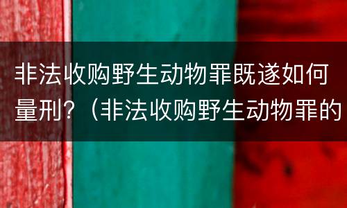 非法收购野生动物罪既遂如何量刑?（非法收购野生动物罪的立案标准）