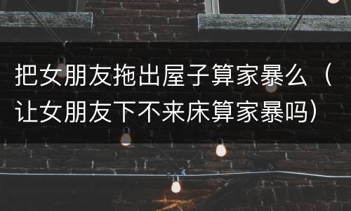 把女朋友拖出屋子算家暴么（让女朋友下不来床算家暴吗）
