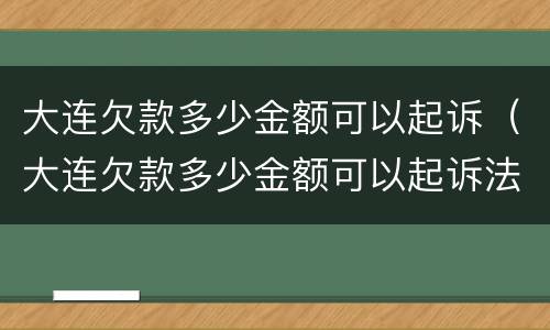 大连欠款多少金额可以起诉（大连欠款多少金额可以起诉法院）