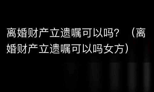 离婚财产立遗嘱可以吗？（离婚财产立遗嘱可以吗女方）