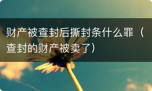 财产被查封后撕封条什么罪（查封的财产被卖了）