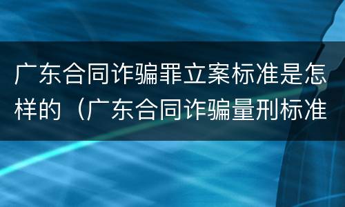 广东合同诈骗罪立案标准是怎样的（广东合同诈骗量刑标准）