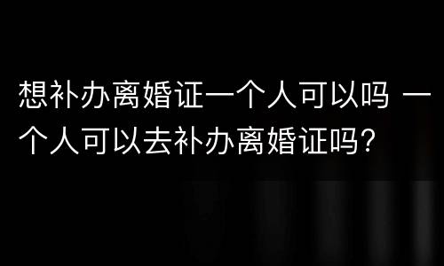 想补办离婚证一个人可以吗 一个人可以去补办离婚证吗?