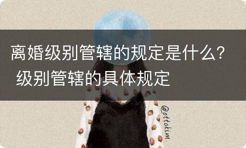 离婚级别管辖的规定是什么？ 级别管辖的具体规定