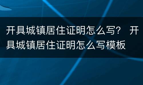 开具城镇居住证明怎么写？ 开具城镇居住证明怎么写模板