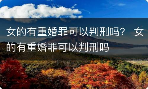 女的有重婚罪可以判刑吗？ 女的有重婚罪可以判刑吗