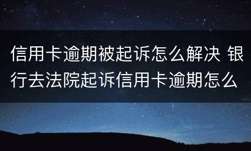 信用卡逾期被起诉怎么解决 银行去法院起诉信用卡逾期怎么办