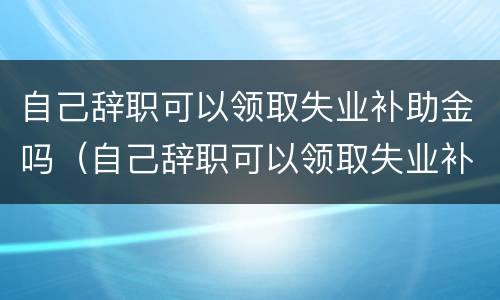 自己辞职可以领取失业补助金吗（自己辞职可以领取失业补助金吗）