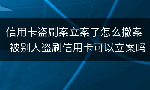 信用卡盗刷案立案了怎么撤案 被别人盗刷信用卡可以立案吗