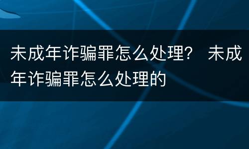 未成年诈骗罪怎么处理？ 未成年诈骗罪怎么处理的