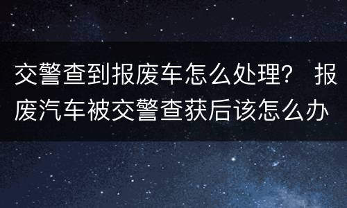 交警查到报废车怎么处理？ 报废汽车被交警查获后该怎么办