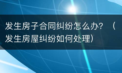 发生房子合同纠纷怎么办？（发生房屋纠纷如何处理）