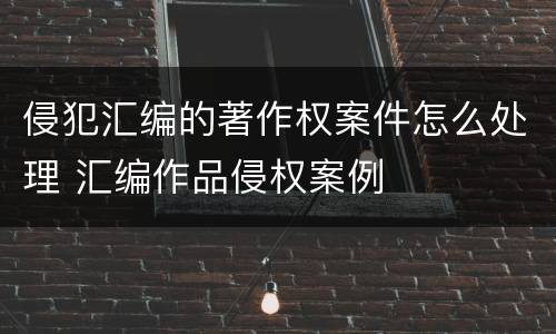 侵犯汇编的著作权案件怎么处理 汇编作品侵权案例