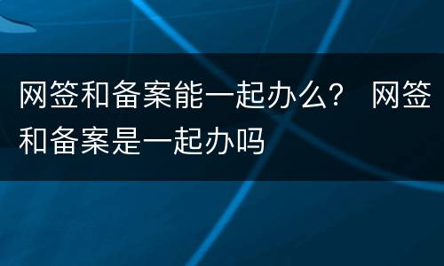 网签和备案能一起办么？ 网签和备案是一起办吗