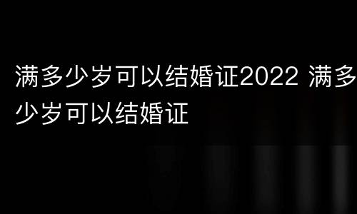 满多少岁可以结婚证2022 满多少岁可以结婚证