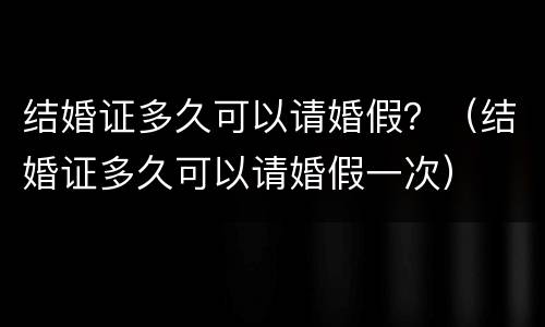 结婚证多久可以请婚假？（结婚证多久可以请婚假一次）