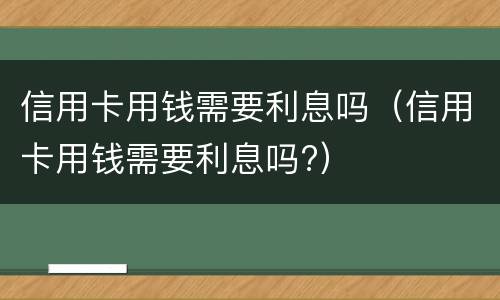 信用卡用钱需要利息吗（信用卡用钱需要利息吗?）