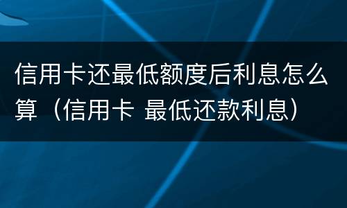 信用卡还最低额度后利息怎么算（信用卡 最低还款利息）