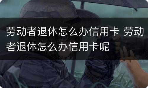 劳动者退休怎么办信用卡 劳动者退休怎么办信用卡呢