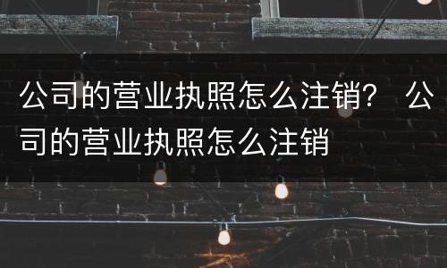 公司的营业执照怎么注销？ 公司的营业执照怎么注销