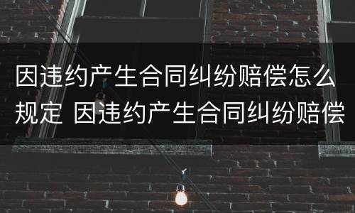 因违约产生合同纠纷赔偿怎么规定 因违约产生合同纠纷赔偿怎么规定的