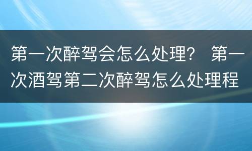第一次醉驾会怎么处理？ 第一次酒驾第二次醉驾怎么处理程序