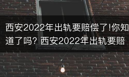 西安2022年出轨要赔偿了!你知道了吗? 西安2022年出轨要赔偿了!你知道了吗视频