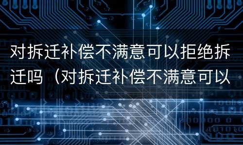 对拆迁补偿不满意可以拒绝拆迁吗（对拆迁补偿不满意可以拒绝拆迁吗）
