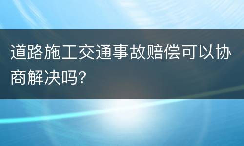 道路施工交通事故赔偿可以协商解决吗？