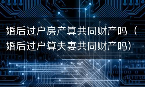 婚后过户房产算共同财产吗（婚后过户算夫妻共同财产吗）