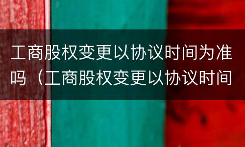 工商股权变更以协议时间为准吗（工商股权变更以协议时间为准吗为什么）