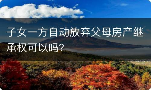 子女一方自动放弃父母房产继承权可以吗？