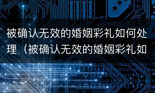被确认无效的婚姻彩礼如何处理（被确认无效的婚姻彩礼如何处理好）