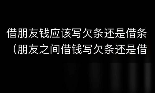 借朋友钱应该写欠条还是借条（朋友之间借钱写欠条还是借条）