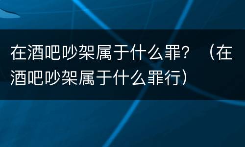 在酒吧吵架属于什么罪？（在酒吧吵架属于什么罪行）