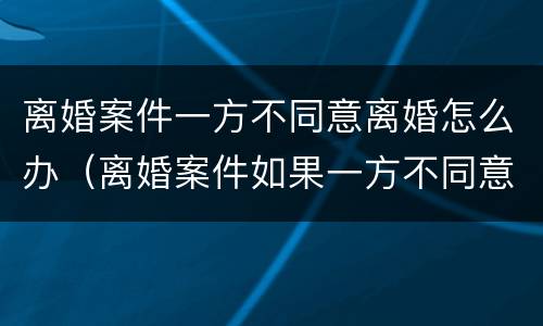 离婚案件一方不同意离婚怎么办（离婚案件如果一方不同意离婚怎么办）
