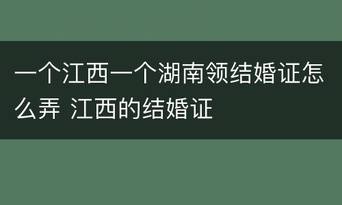 一个江西一个湖南领结婚证怎么弄 江西的结婚证
