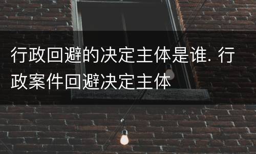 行政回避的决定主体是谁. 行政案件回避决定主体