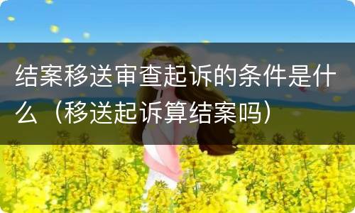 结案移送审查起诉的条件是什么（移送起诉算结案吗）