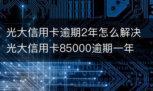 光大信用卡逾期2年怎么解决 光大信用卡85000逾期一年