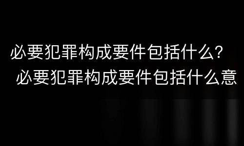 必要犯罪构成要件包括什么？ 必要犯罪构成要件包括什么意思