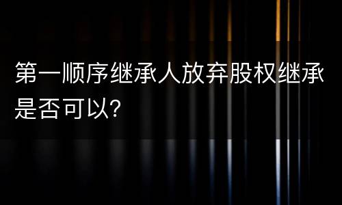 第一顺序继承人放弃股权继承是否可以？