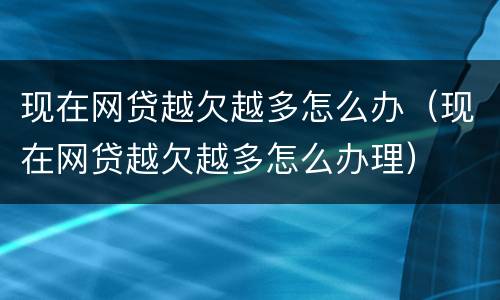 现在网贷越欠越多怎么办（现在网贷越欠越多怎么办理）