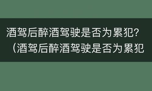 酒驾后醉酒驾驶是否为累犯？（酒驾后醉酒驾驶是否为累犯处罚）