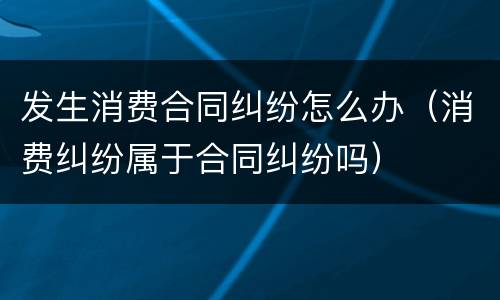 发生消费合同纠纷怎么办（消费纠纷属于合同纠纷吗）