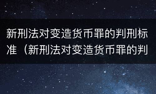 新刑法对变造货币罪的判刑标准（新刑法对变造货币罪的判刑标准是）