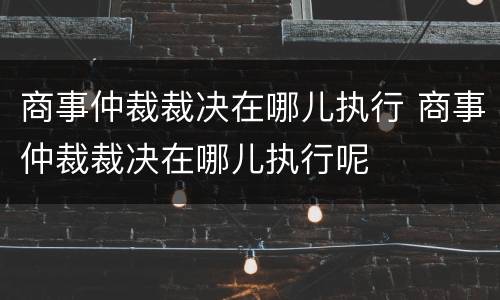 商事仲裁裁决在哪儿执行 商事仲裁裁决在哪儿执行呢