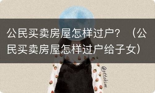 公民买卖房屋怎样过户？（公民买卖房屋怎样过户给子女）